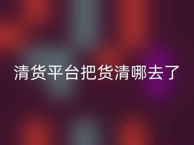 清货平台把货清哪去了？如何找客户销售-九游网页版公司深度解析