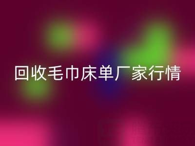解锁回收毛巾床单厂家的高价秘密与行情全析